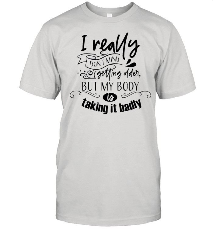 I really don’t mind getting older but my body is talking it badly shirt