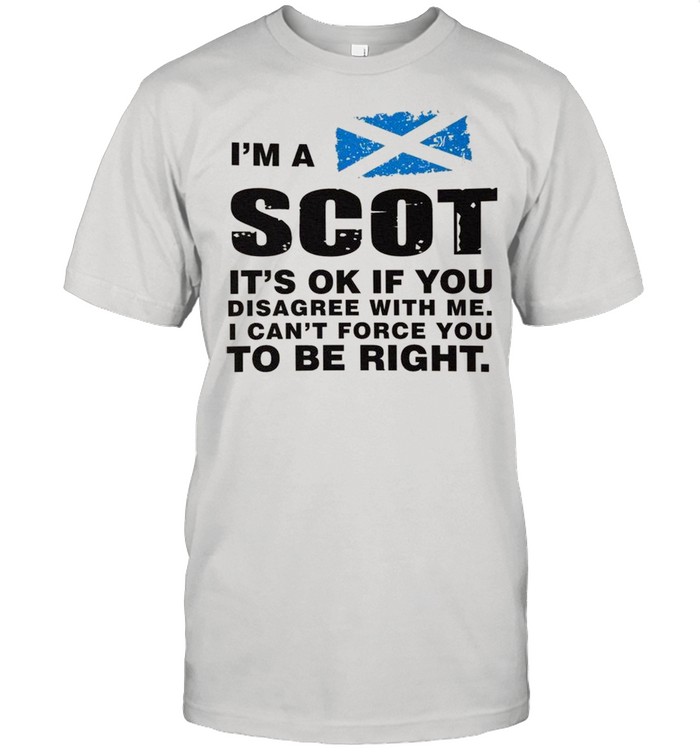 Im A Scot Its Ok If You Disagree With Me I Cant Force You To Be Right shirt