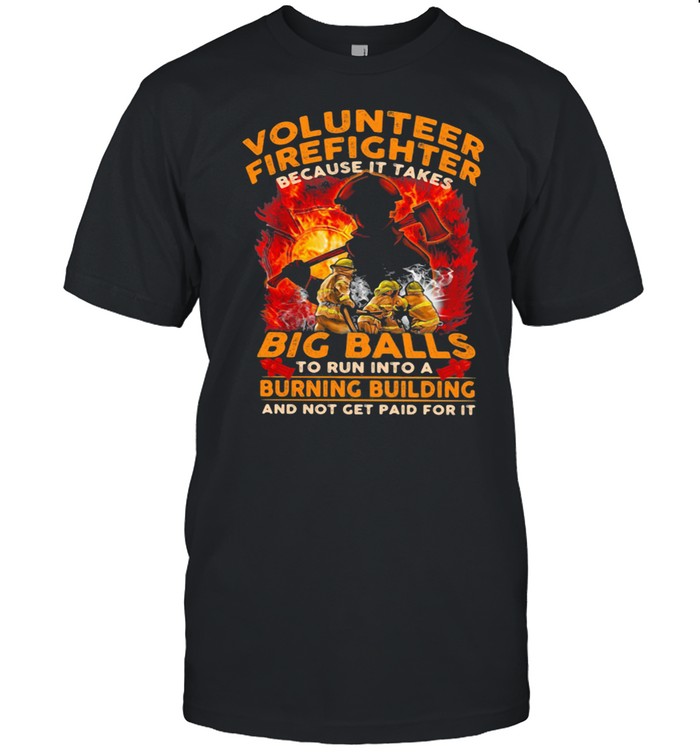 Volunteer Firefighter Because It Takes Big Balls To Run Into A Burning Bulding And Not Get Paid For It shirt