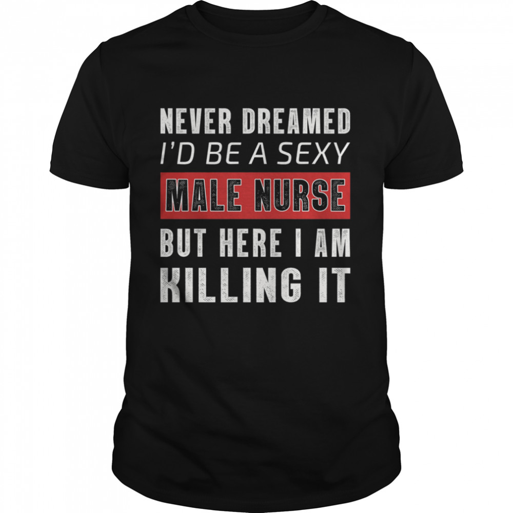 Never Dreamed Id Be A Sexy Male Nurse But Here I Am Killing It shirt