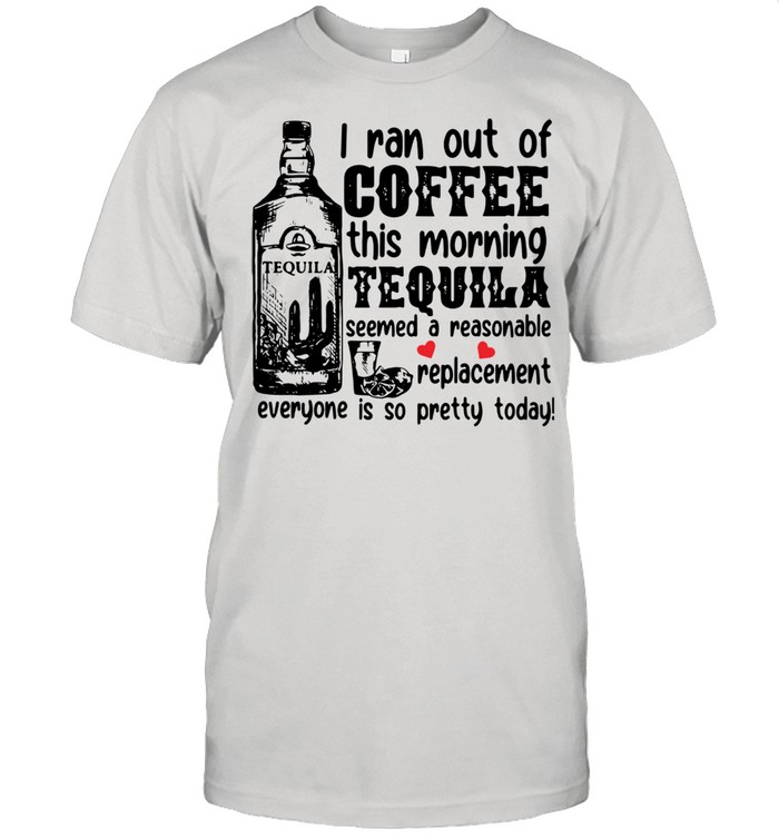I Ran Out Of Coffee This Morning Tequila Seemed A Reasonable Replacement Everyone Is So Pretty Today Shirt