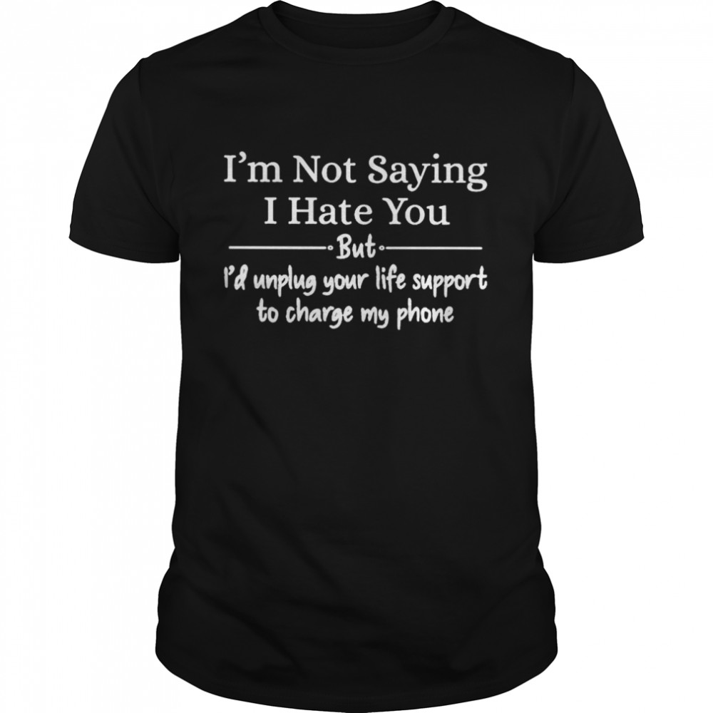I’m not saying I hate you but I’d unplug your life support to charge my phone shirt