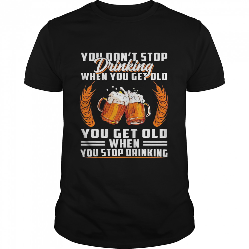 You don’t stop drinking when you get old you get old when you stop drinking shirt