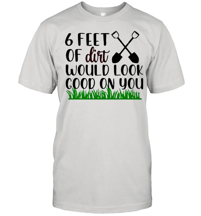 6 feet of dirt would look good on you shirt