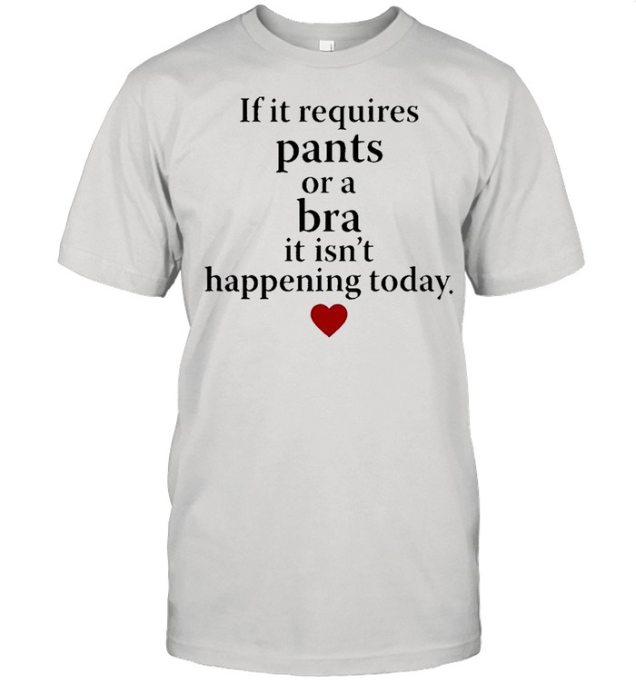 If it requires pants or a bra it isnt happening today shirt