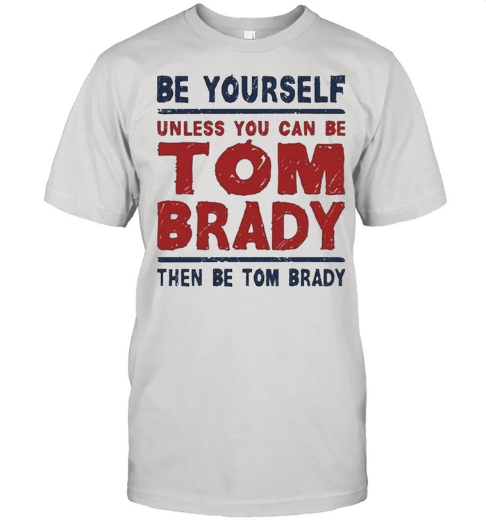 Be Yourself Unless You Can Be Tom Brady Then Be Tom Brady shirt