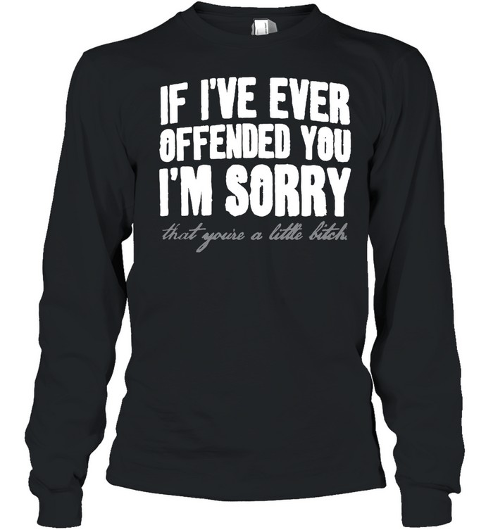 If I’ve Ever Offended You I’m Sorry That You’re A Little Bitch T-shirt Long Sleeved T-shirt