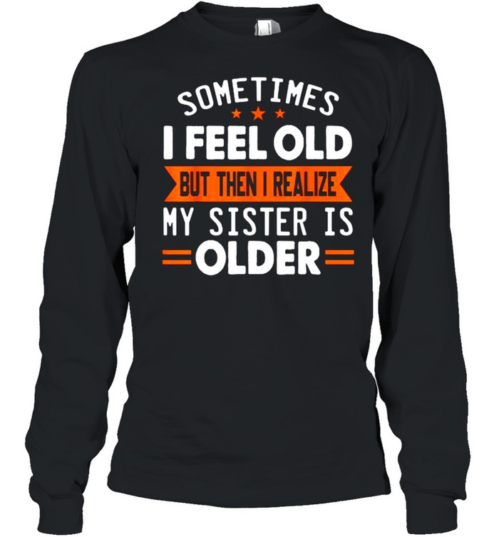 Sometimes I Feel Old But Then I Realize My Sister Is Older T- Long Sleeved T-shirt