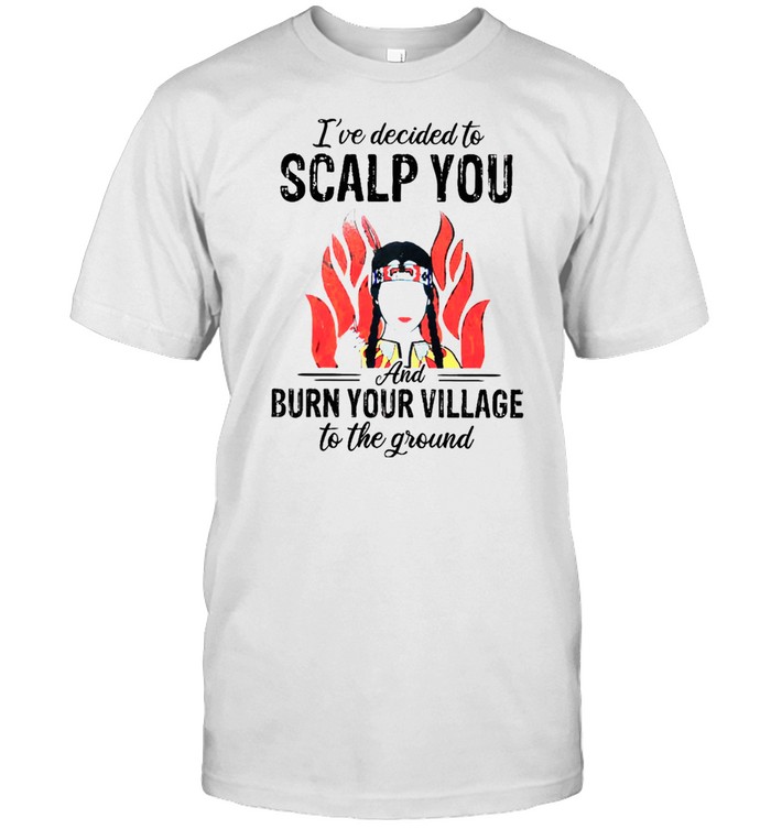 Ive Decided To Scalp You And Burn Your Village To The Ground shirt