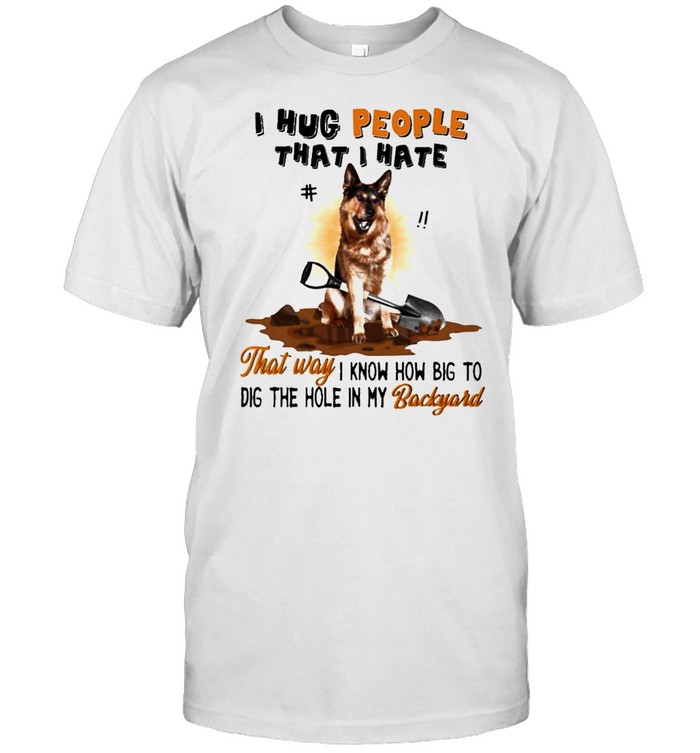 German Shepherd I Hug People That I Hate that way I know how big to dig the hole in My Backyard shirt