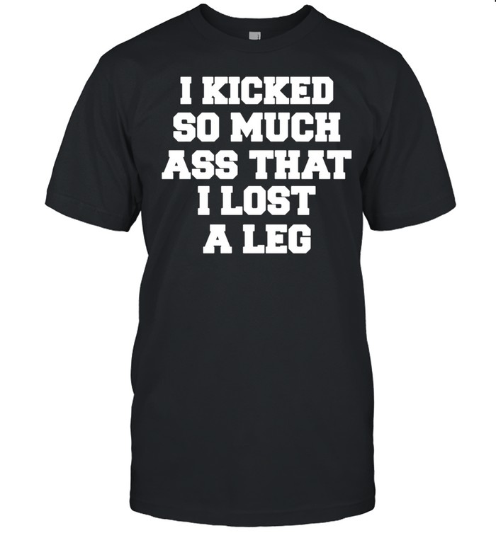 I Kicked So Much Ass That I Lost A Leg Shirt