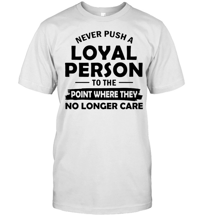 Never Push A Loyal Person To The Point Where They No Longer Care T-shirt