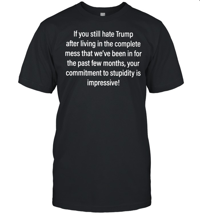 If you still hate Trump after living in the complete mess that shirt