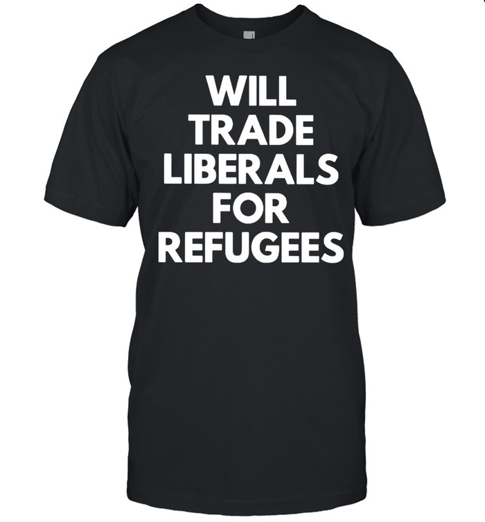Will trade liberals for refugees shirt