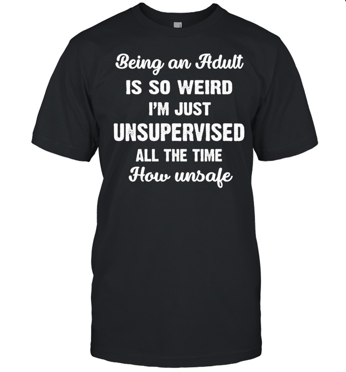 Being An Adult Is So Weird I’m Just Unsupervised All The Time How Unsafe T-shirt