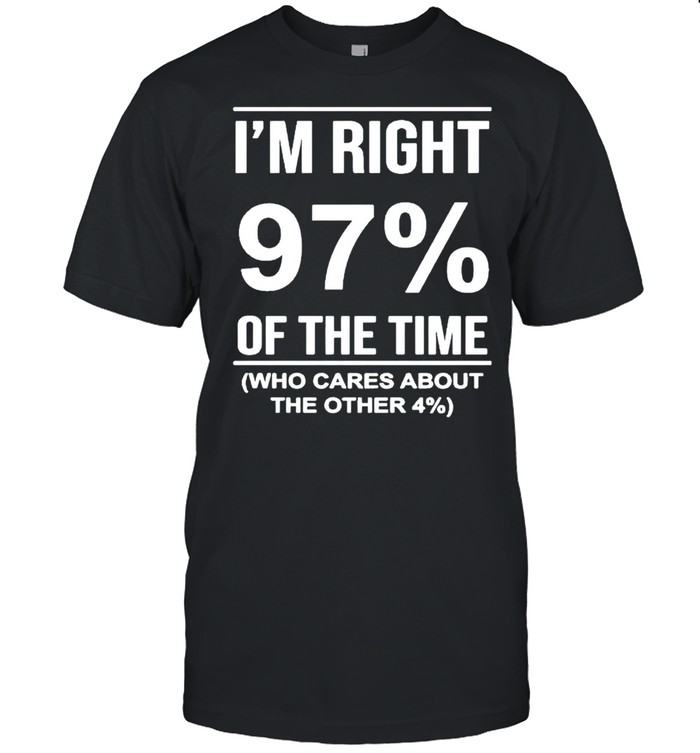 I’m Right 97′ Of The Time Who Cares About The Other Shirt