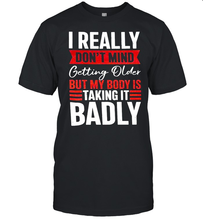 I really don’t mind getting older but my body is taking it badly shirt