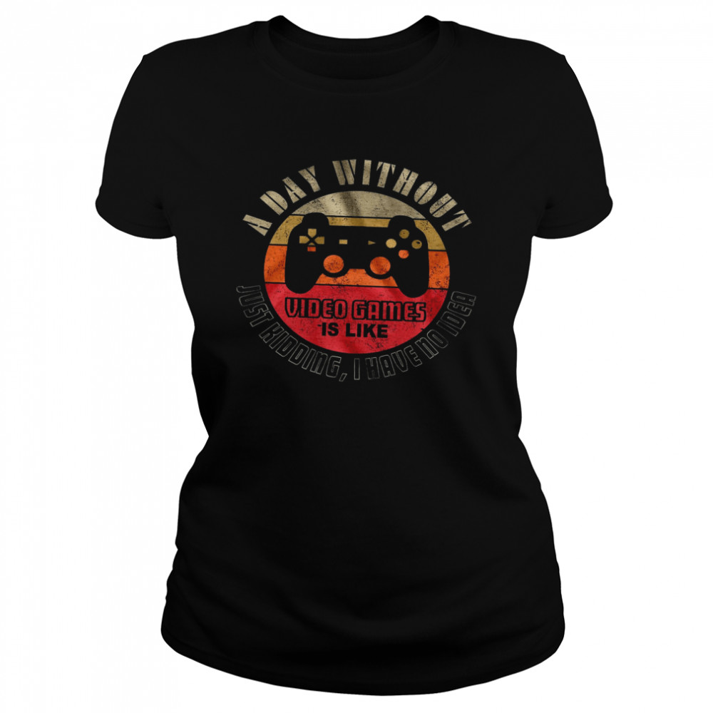 A Day Without Video Games Is Like Just Kidding I Have No Idea  Classic Women's T-shirt