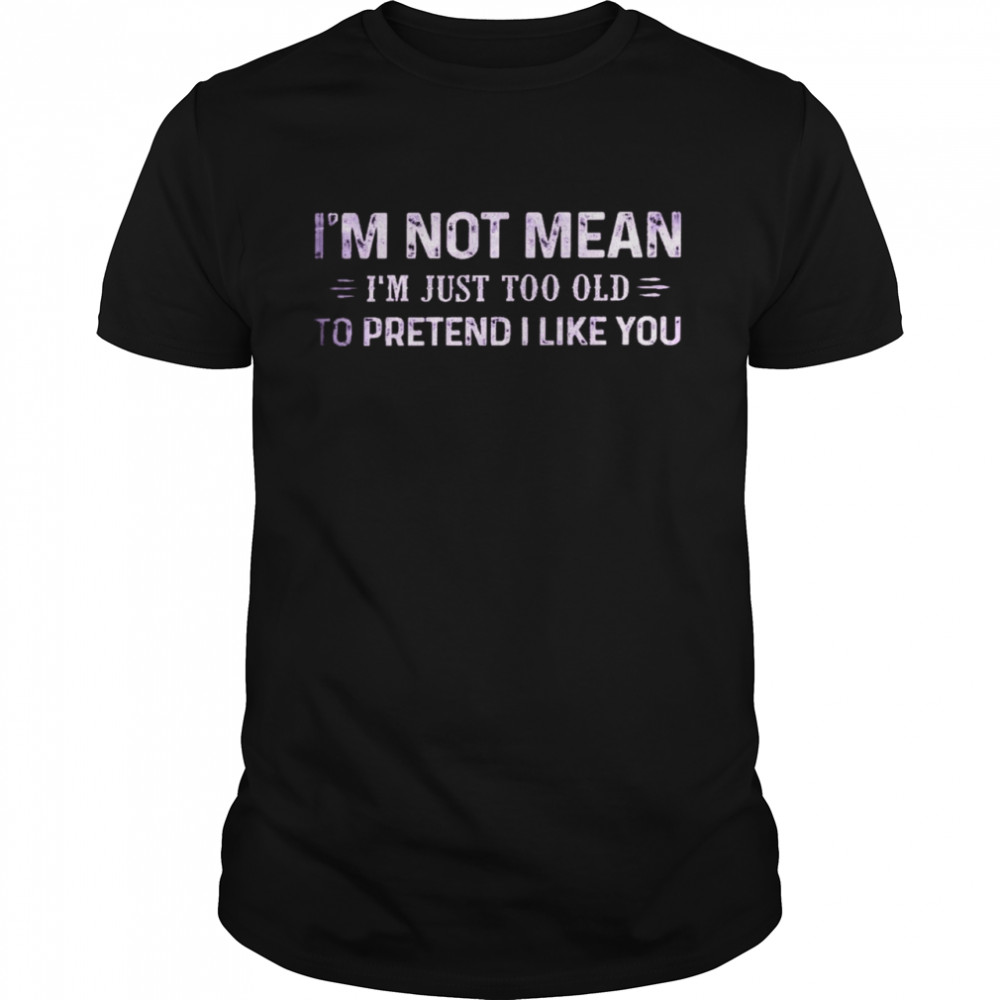 I’m not mean i’m just too old to pretend i like you shirt