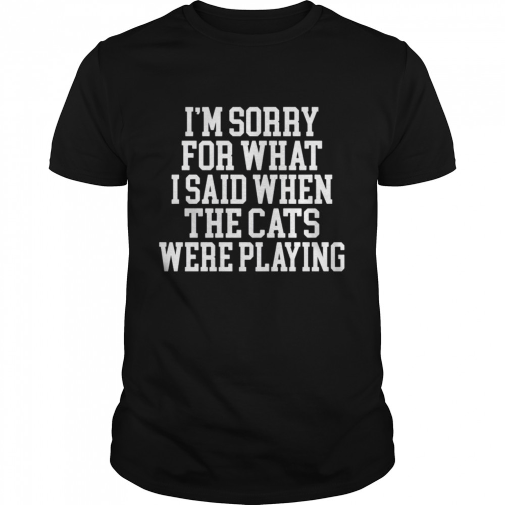 I’m sorry for what I said when the cats were playing shirt