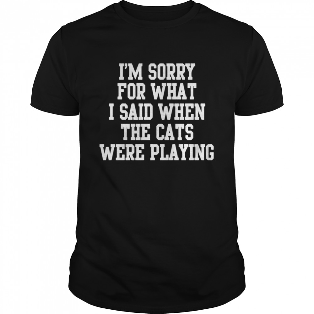 I’m Sorry For What I Said When The Cats Were Playing T-Shirt