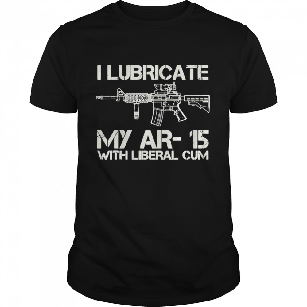 I Lubricate My Ar-15 With Liberal Cum Shirt