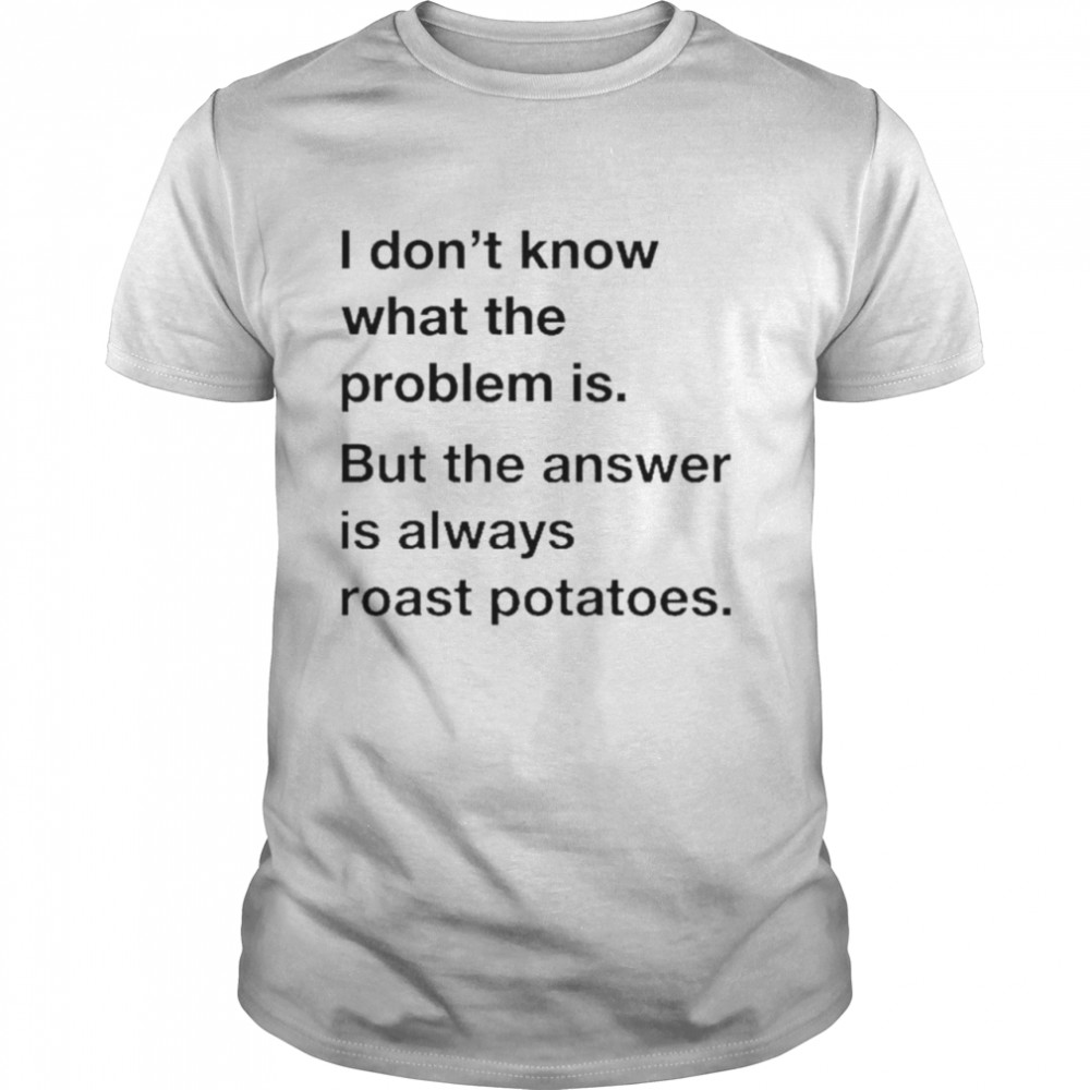 I don’t know what the problem is but the answer is always roast potatoes shirt