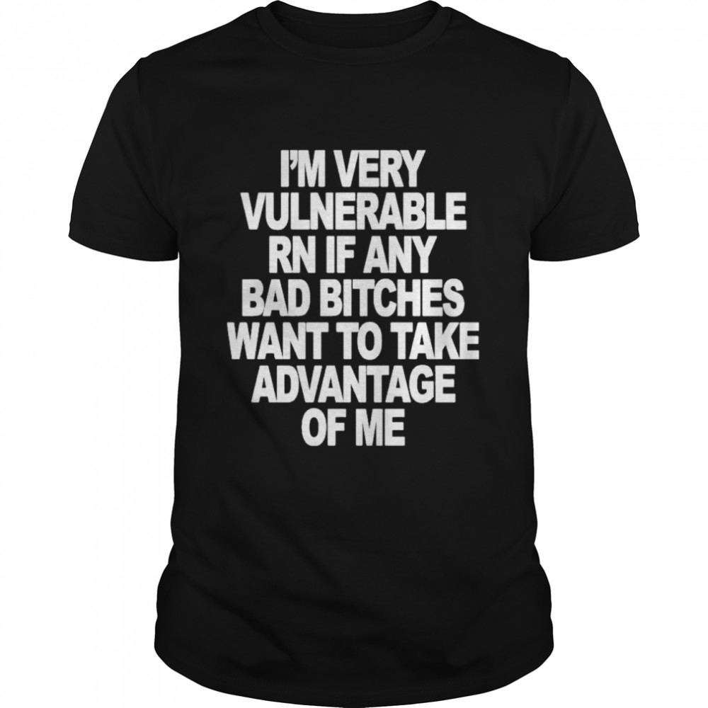 I’m very vulnerable rn if any bad bitches want to take advantage of me shirt