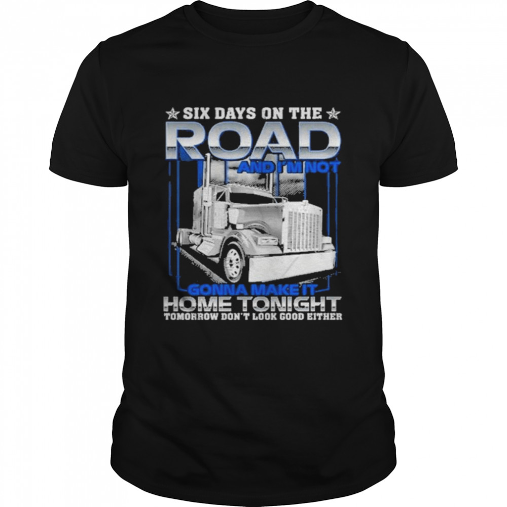 Six Days On The Road And I’m Not Gonna Make It Home Tonight Tomorrow Don’t Look Good Either Shirt