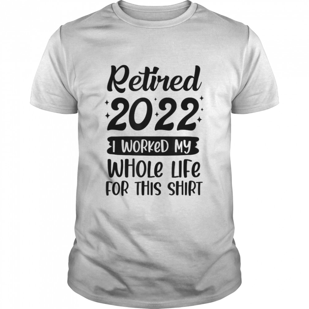 Retired 2022 I Worked My Whole Life For This T-Shirt