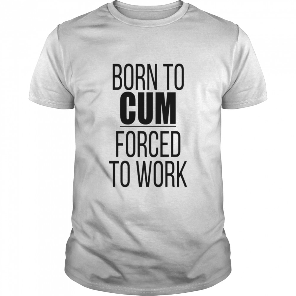 born to cum forced to work shirt