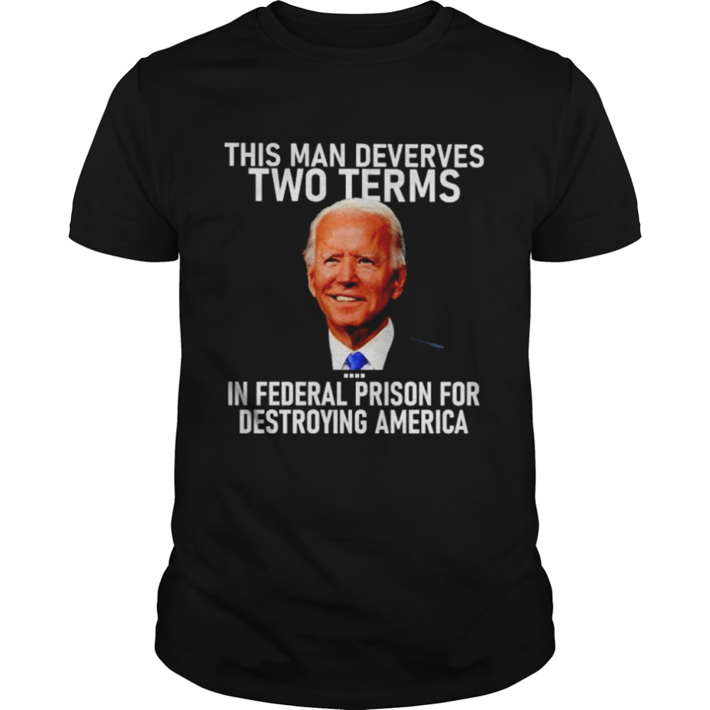 Joe Biden This Man Deserves Two Terms In Federal Prison For Destroying America Shirt