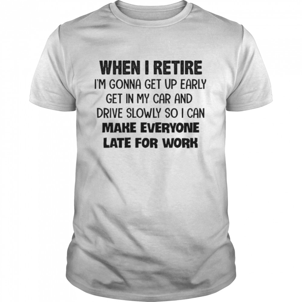 When I retire I’m gonna get up early get in my car and drive slowly so I can make everyone late for work shirt