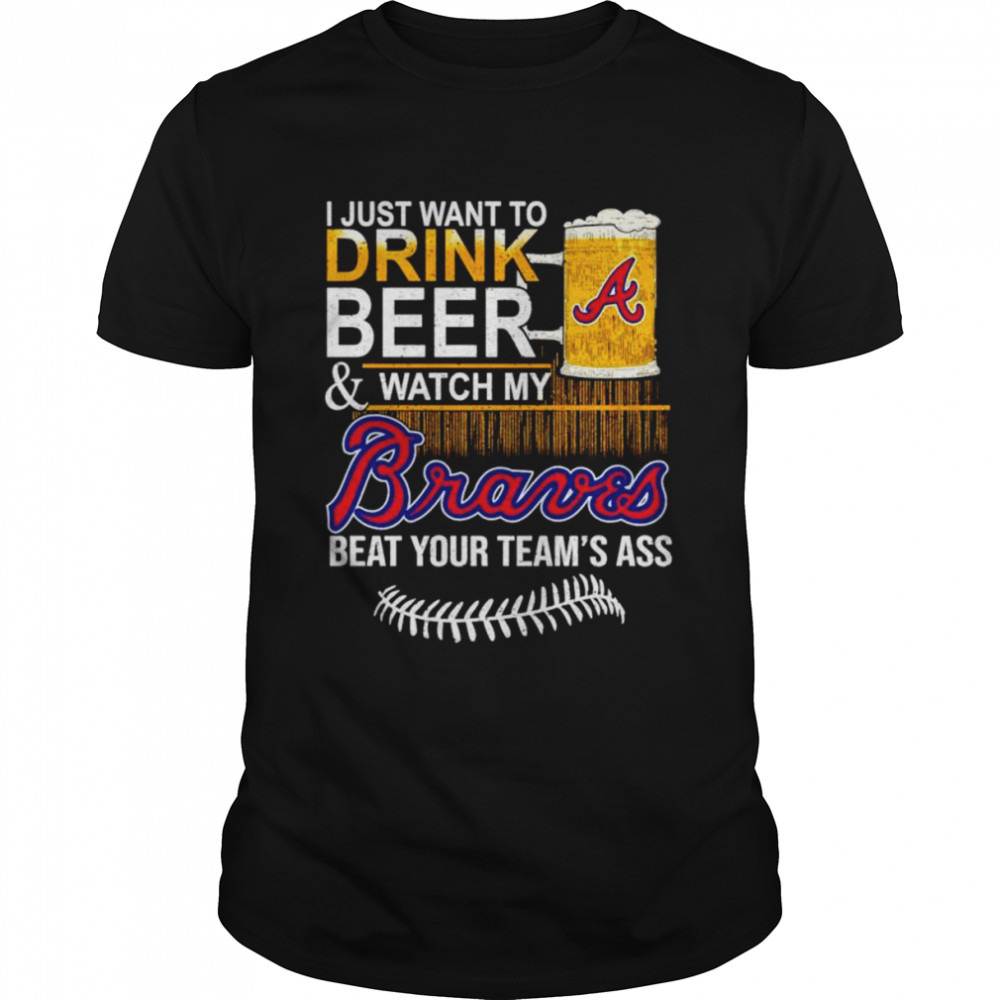I Just Want To Drink Beer And Watch My Atlanta Braves Beat Your Team’s Ass Shirt