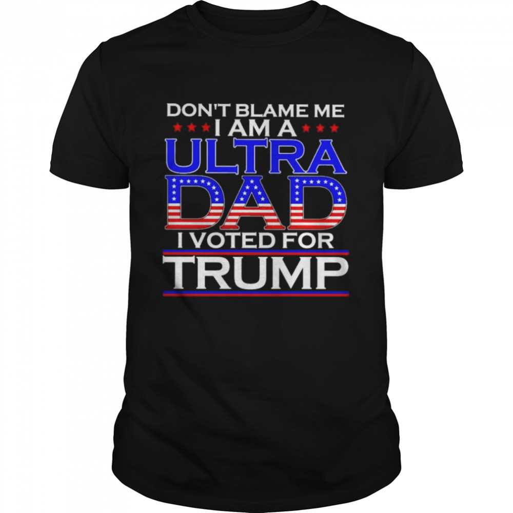 Don’t Blame Me I Am A Ultra Dad I Voted For Trump Shirt