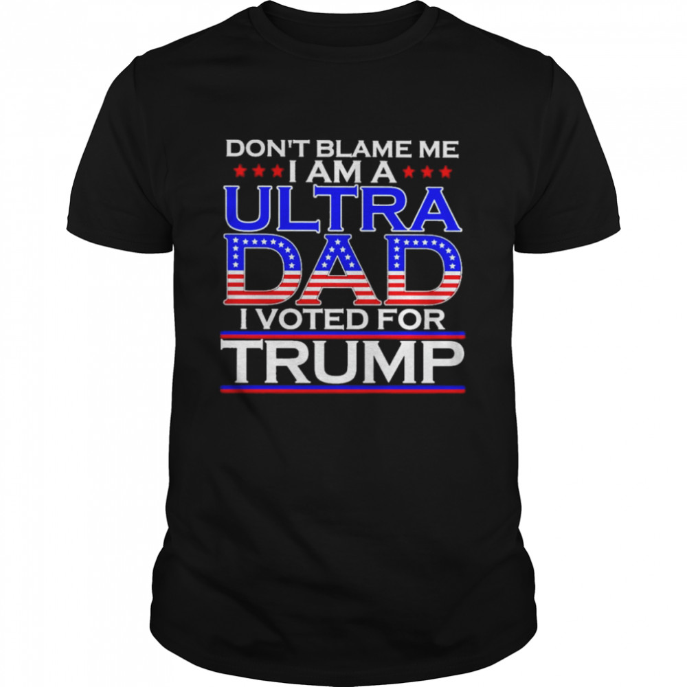 Don’t blame me I am a Ultra Dad I voted for Trump shirt