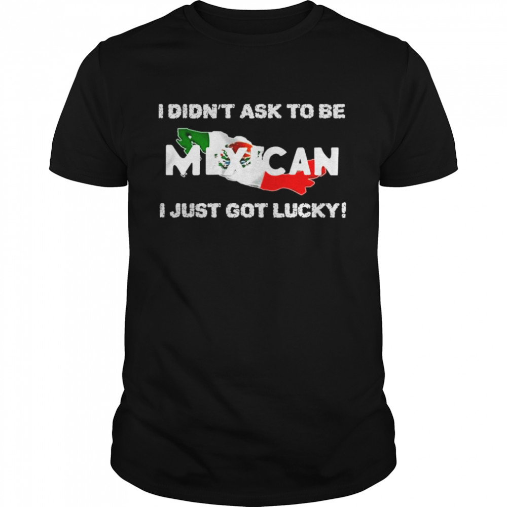 I Didn’t Ask To Be Mexican I Just Got Lucky Shirt