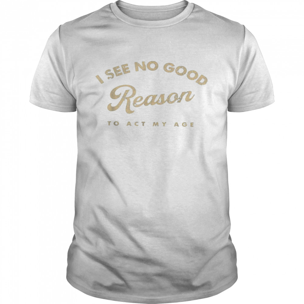 I See No Good Reason To Act My Age Humor Old Saying Shirt