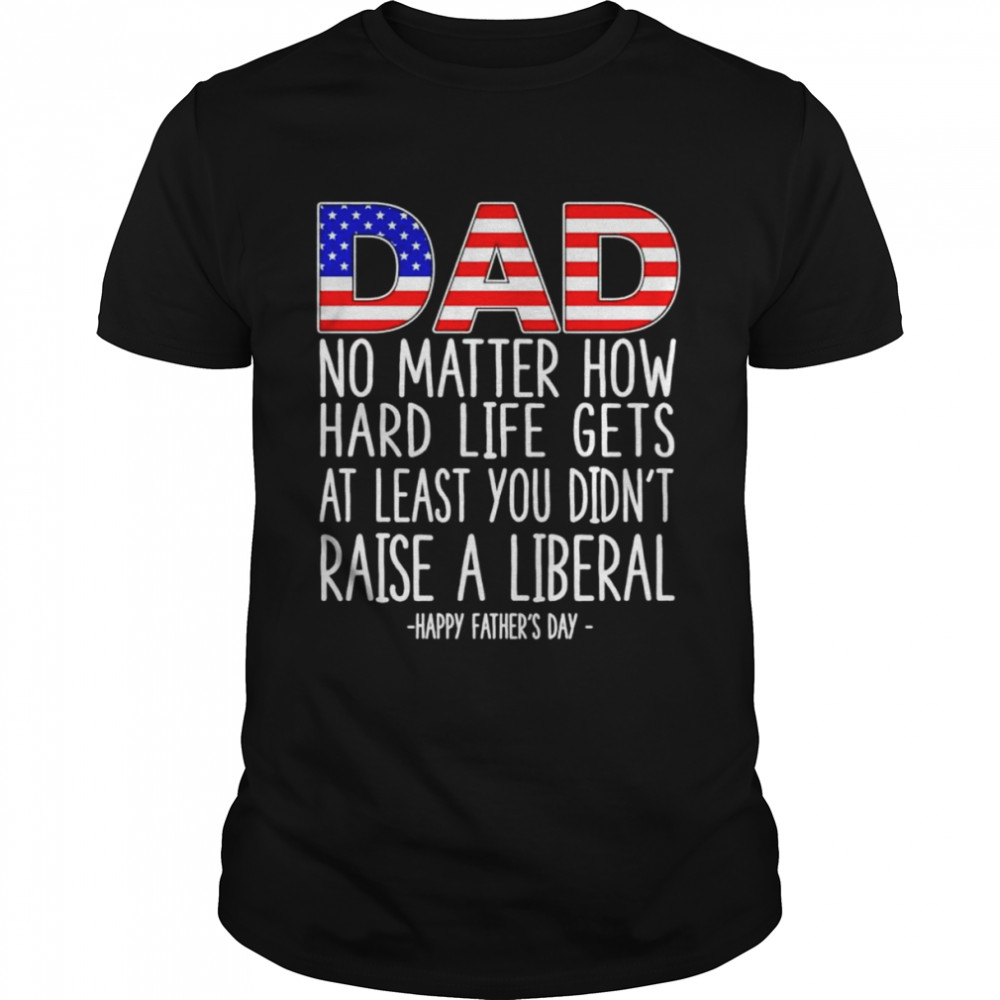 Dad no matter how hard life gets at least you didn’t raise a liberal shirt