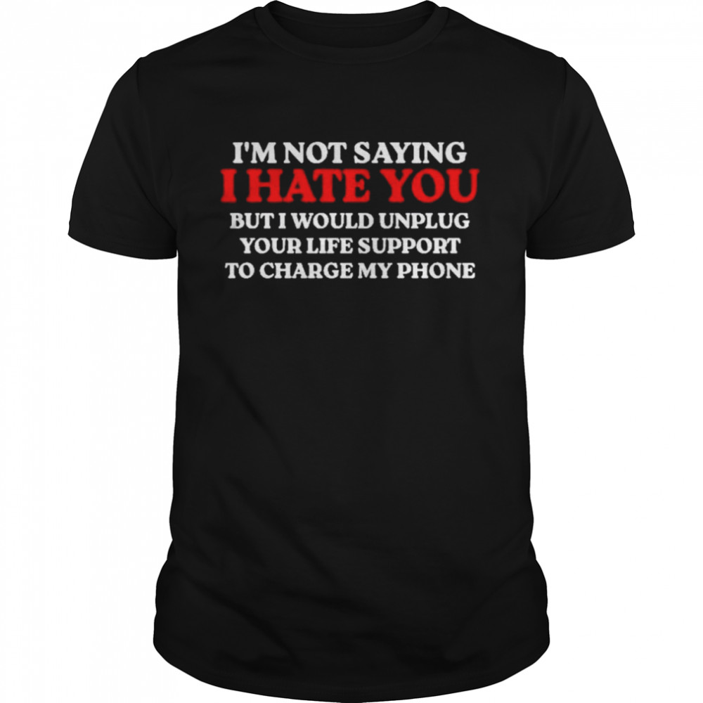 I’m Not Saying I Hate You But I Would Unplug Your Life Support To Charge My Phone Shirt