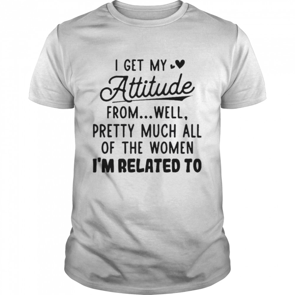 I Get My Attitude From Well Pretty Much All Of The Women I’m Related To Shirt