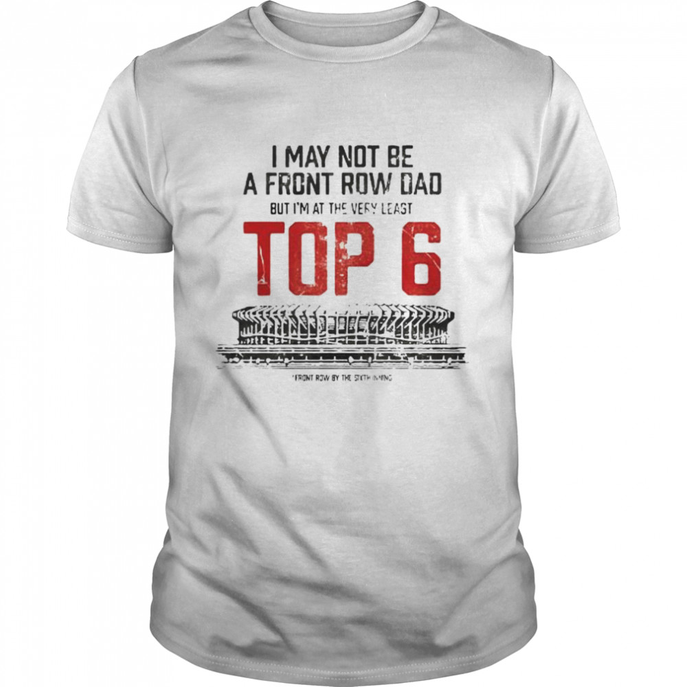 I may not be a front row dad but I_m at the very least top 6 shirt