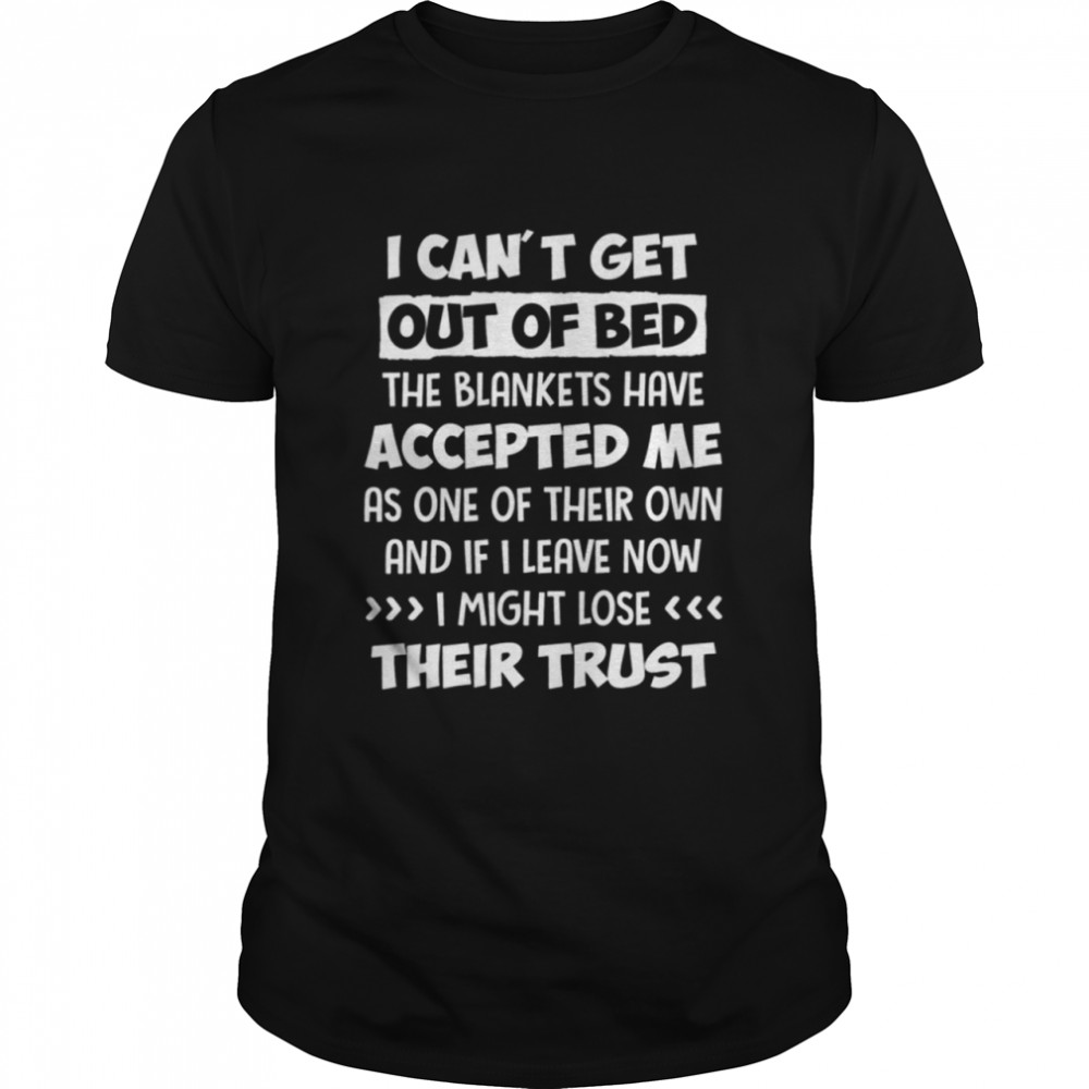 I cant get out of bed the blankets have accepted me as one of their own and if I leave now I might lose their trust shirt