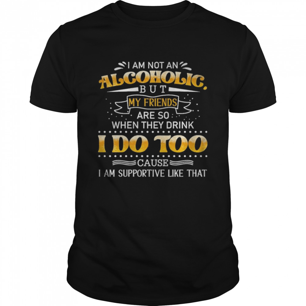 Nice I Am Not An Alcoholic But My Friends Are So When They Drink I Do Too Cause I Am Supportive Like That Shirt