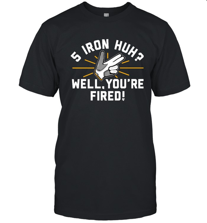 5 Iron Huh Well You'Re Fired Shirt