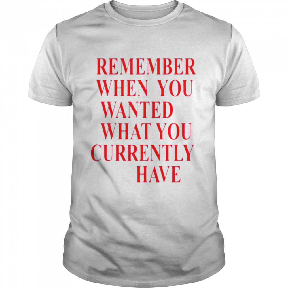 Remember when you wanted what you currently have shirt