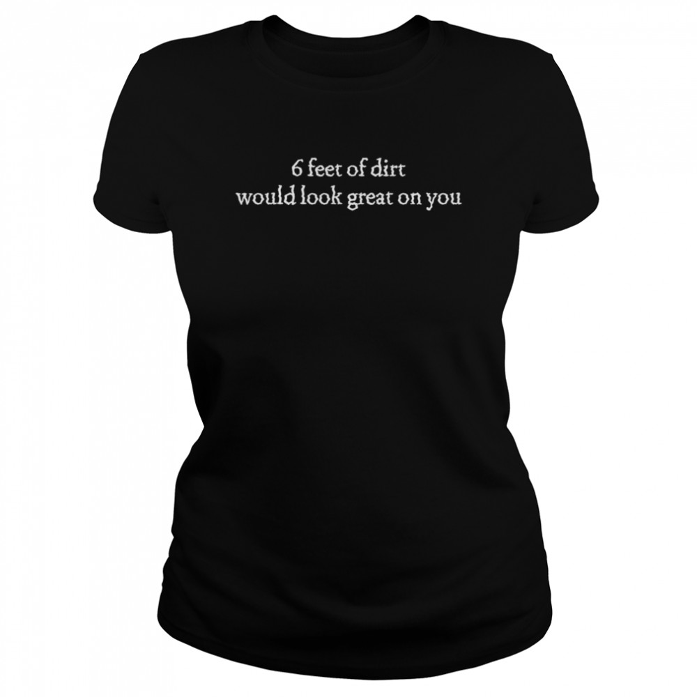 6 Feet Of Dirt Would Look Great On You  Classic Women's T-shirt