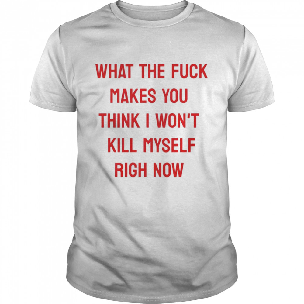 What the fuck makes you think I won’t kill myself right now shirt Classic Men's T-shirt