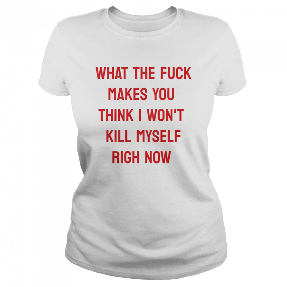 What the fuck makes you think I won’t kill myself right now shirt Classic Women's T-shirt