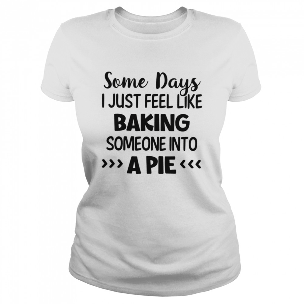 Some days I just feel like baking someone into a pie shirt Classic Women's T-shirt
